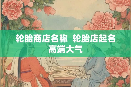 轮胎商店名称 轮胎店起名高端大气 轮胎商店名称 轮胎店起名高端大气