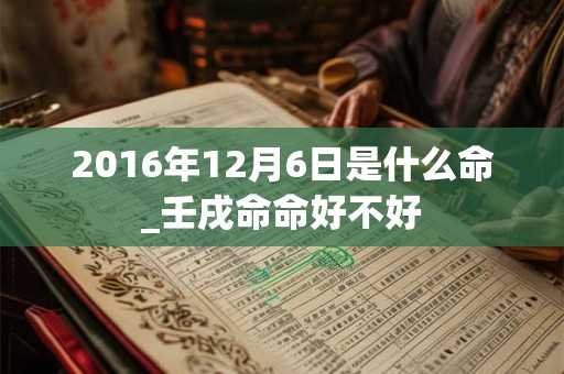 2016年12月6日是什么命_壬戌命命好不好