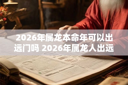 2026年属龙本命年可以出远门吗 2026年属龙人出远门注意事项 2026年属龙本命年可以出远门吗 2026年属龙人出远门注意事项