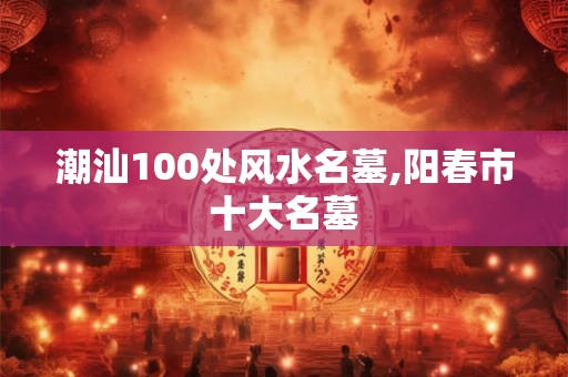 潮汕100处风水名墓,阳春市十大名墓