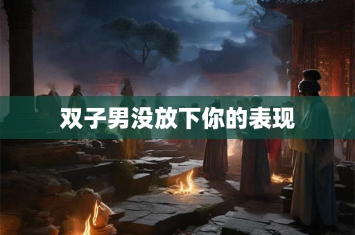 双子男没放下你的表现