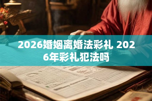 2026婚姻离婚法彩礼 2026年彩礼犯法吗
