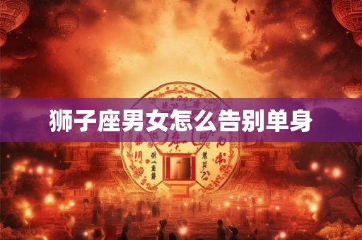 狮子座男女怎么告别单身 狮子座男女怎么告别单身