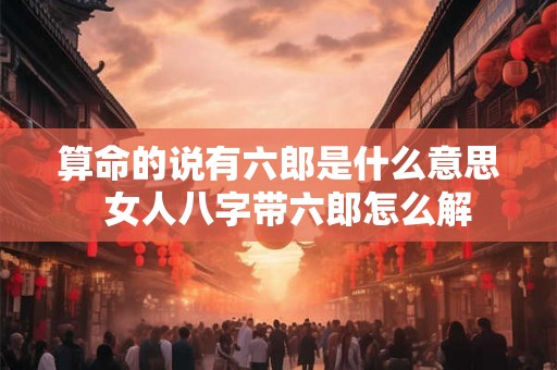 算命的说有六郎是什么意思  女人八字带六郎怎么解
