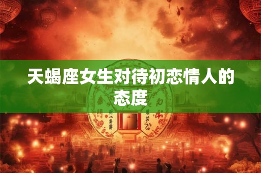 天蝎座女生对待初恋情人的态度