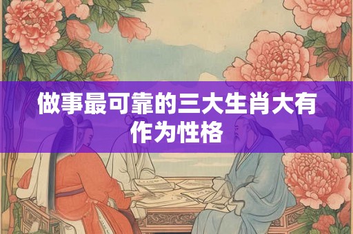 做事最可靠的三大生肖大有作为性格 做事最可靠的三大生肖大有作为性格