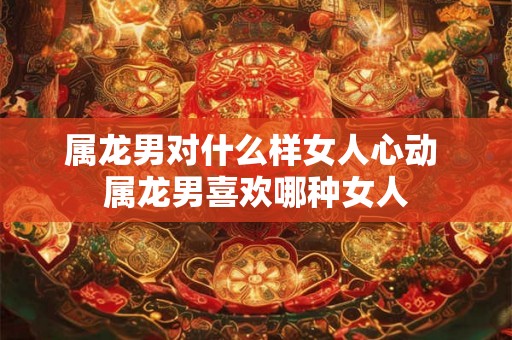 属龙男对什么样女人心动 属龙男喜欢哪种女人