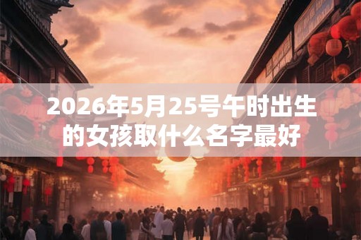 2026年5月25号午时出生的女孩取什么名字最好 2026年5月25号午时出生的女孩取什么名字最好