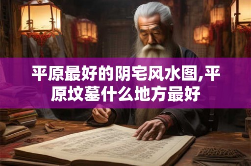 平原最好的阴宅风水图,平原坟墓什么地方最好
