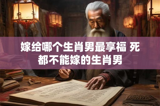 嫁给哪个生肖男最享福 死都不能嫁的生肖男