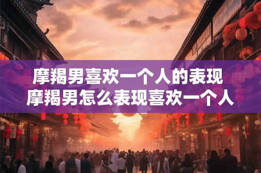 摩羯男喜欢一个人的表现 摩羯男怎么表现喜欢一个人