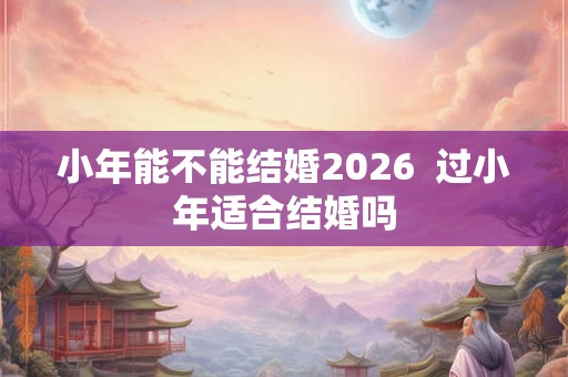 小年能不能结婚2026  过小年适合结婚吗