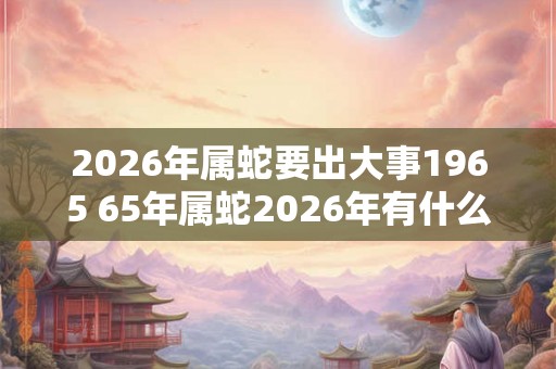 2026年属蛇要出大事1965 65年属蛇2026年有什么大事发生 2026年属蛇要出大事1965 65年属蛇2026年有什么大事发生
