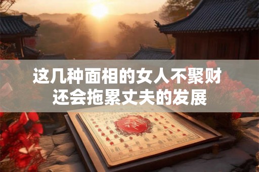 这几种面相的女人不聚财 还会拖累丈夫的发展