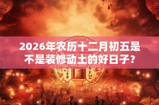 2026年农历十二月初五是不是装修动土的好日子？