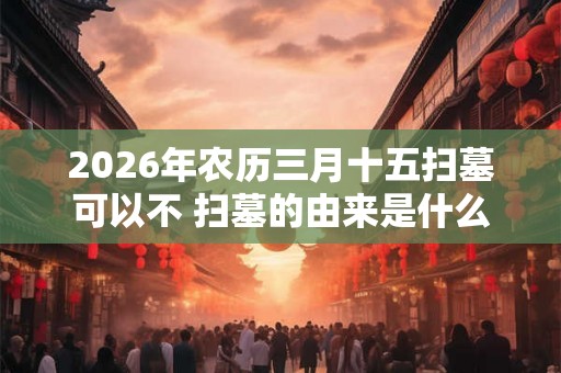 2026年农历三月十五扫墓可以不 扫墓的由来是什么 2026年农历三月十五扫墓可以不 扫墓的由来是什么