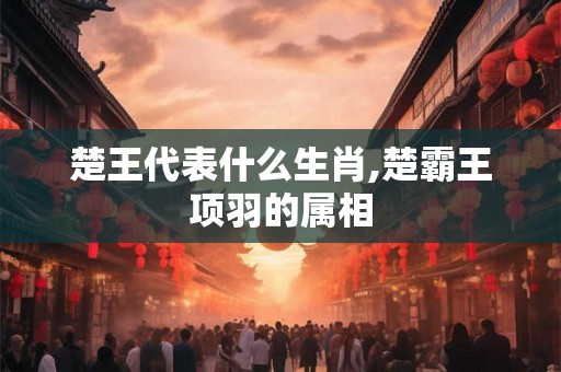 楚王代表什么生肖,楚霸王项羽的属相 楚王代表什么生肖,楚霸王项羽的属相