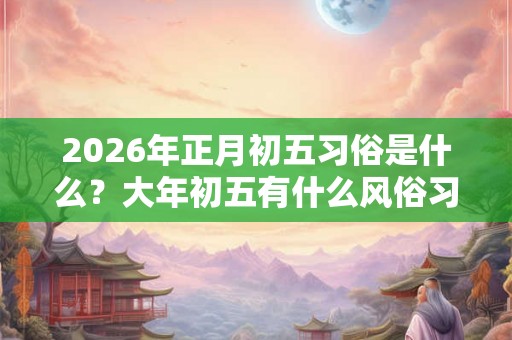2026年正月初五习俗是什么?大年初五有什么风俗习惯? 2026年正月初五习俗是什么?大年初五有什么风俗习惯?