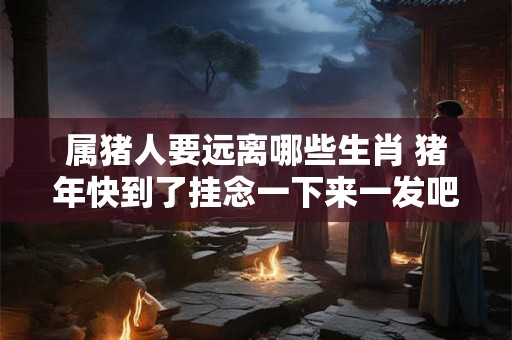 属猪人要远离哪些生肖 猪年快到了挂念一下来一发吧属猪人应远离哪些生肖 属猪人要远离哪些生肖 猪年快到了挂念一下来一发吧属猪人应远离哪些生肖