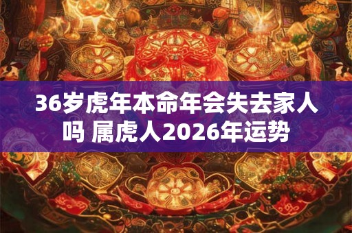 36岁虎年本命年会失去家人吗 属虎人2026年运势