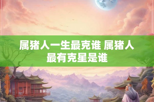 属猪人一生最克谁 属猪人最有克星是谁 属猪人一生最克谁 属猪人最有克星是谁