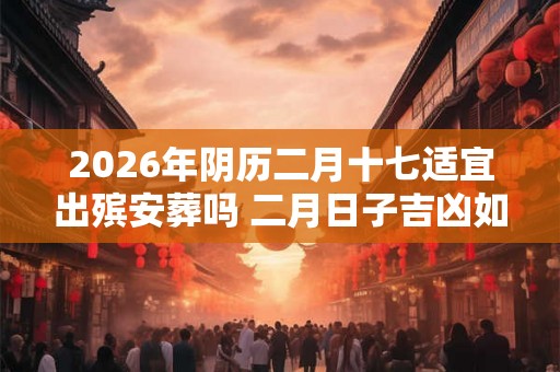 2026年阴历二月十七适宜出殡安葬吗 二月日子吉凶如何