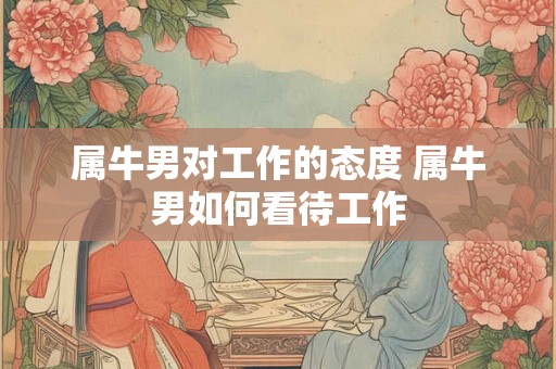 属牛男对工作的态度 属牛男如何看待工作 属牛男对工作的态度 属牛男如何看待工作