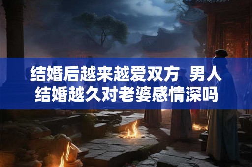 结婚后越来越爱双方  男人结婚越久对老婆感情深吗
