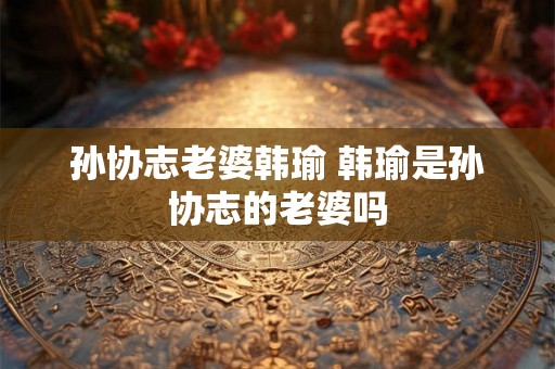 孙协志老婆韩瑜 韩瑜是孙协志的老婆吗