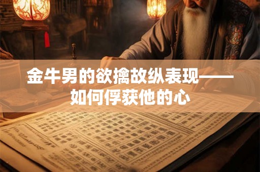 金牛男的欲擒故纵表现——如何俘获他的心
