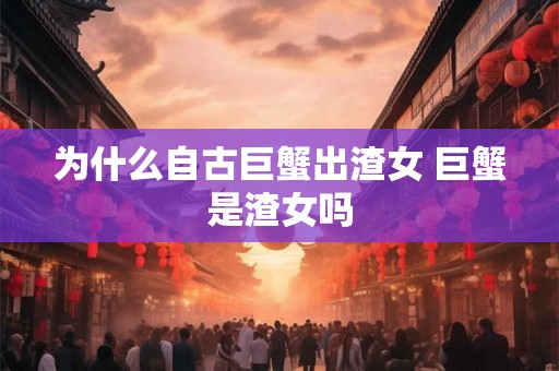为什么自古巨蟹出渣女 巨蟹是渣女吗 为什么自古巨蟹出渣女 巨蟹是渣女吗