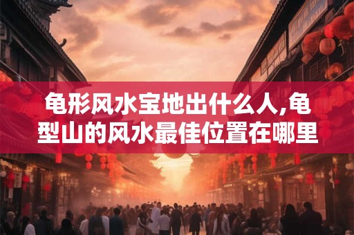 龟形风水宝地出什么人,龟型山的风水最佳位置在哪里