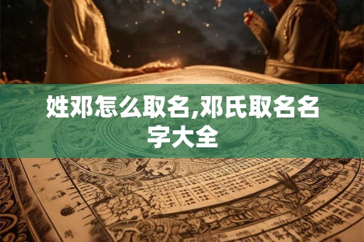 姓邓怎么取名,邓氏取名名字大全 姓邓怎么取名,邓氏取名名字大全