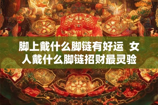 脚上戴什么脚链有好运 女人戴什么脚链招财最灵验 脚上戴什么脚链有好运 女人戴什么脚链招财最灵验