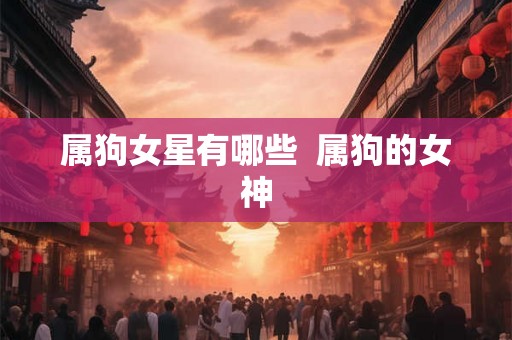 属狗女星有哪些 属狗的女神 属狗女星有哪些 属狗的女神