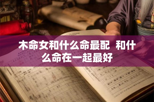 木命女和什么命最配 和什么命在一起最好 木命女和什么命最配 和什么命在一起最好