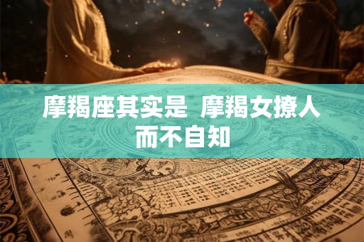 摩羯座其实是  摩羯女撩人而不自知