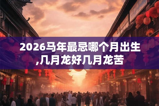 2026马年最忌哪个月出生,几月龙好几月龙苦