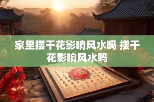 家里摆干花影响风水吗 摆干花影响风水吗