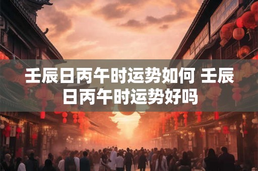 壬辰日丙午时运势如何 壬辰日丙午时运势好吗