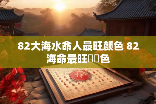 82大海水命人最旺颜色 82海命最旺運勢色