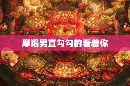 摩羯男直勾勾的看着你
