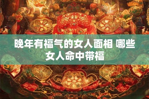 晚年有福气的女人面相 哪些女人命中带福 晚年有福气的女人面相 哪些女人命中带福