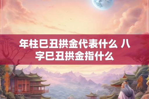 年柱巳丑拱金代表什么 八字巳丑拱金指什么