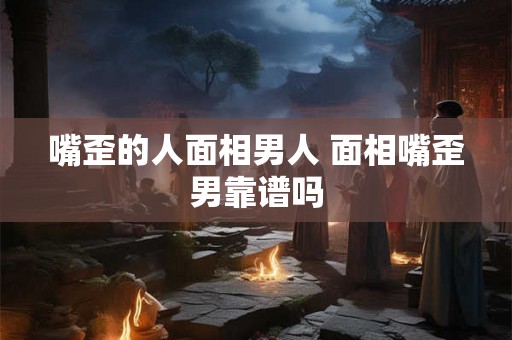 嘴歪的人面相男人 面相嘴歪男靠谱吗