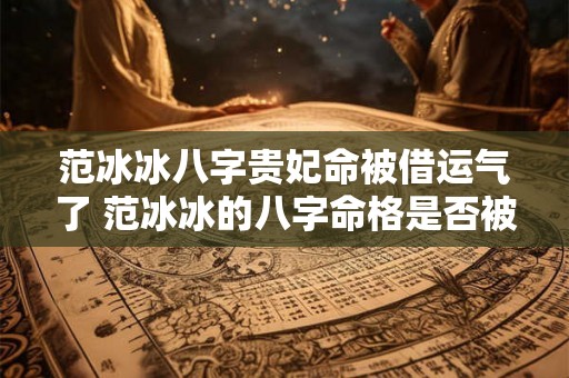 范冰冰八字贵妃命被借运气了 范冰冰的八字命格是否被借运气了 范冰冰八字贵妃命被借运气了 范冰冰的八字命格是否被借运气了