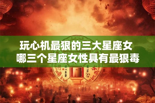 玩心机最狠的三大星座女 哪三个星座女性具有最狠毒的玩心机