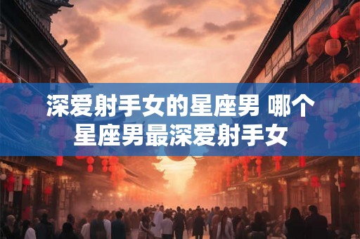 深爱射手女的星座男 哪个星座男最深爱射手女