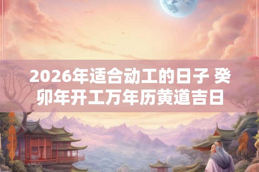 2026年适合动工的日子 癸卯年开工万年历黄道吉日 2026年适合动工的日子 癸卯年开工万年历黄道吉日