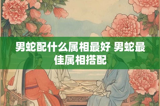 男蛇配什么属相最好 男蛇最佳属相搭配